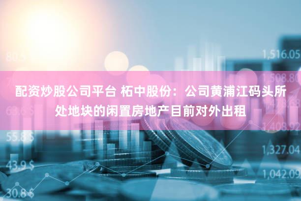 配资炒股公司平台 柘中股份：公司黄浦江码头所处地块的闲置房地产目前对外出租