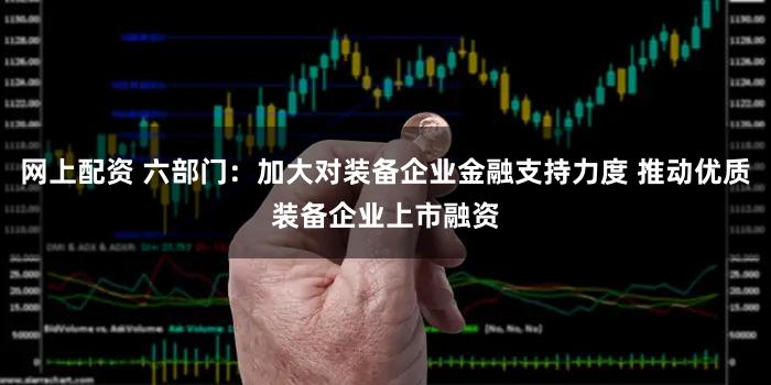网上配资 六部门：加大对装备企业金融支持力度 推动优质装备企业上市融资