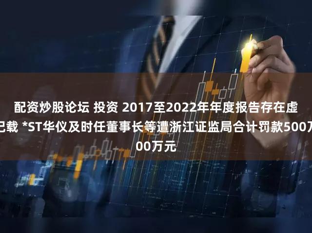 配资炒股论坛 投资 2017至2022年年度报告存在虚假记载 *ST华仪及时任董事长等遭浙江证监局合计罚款500万元