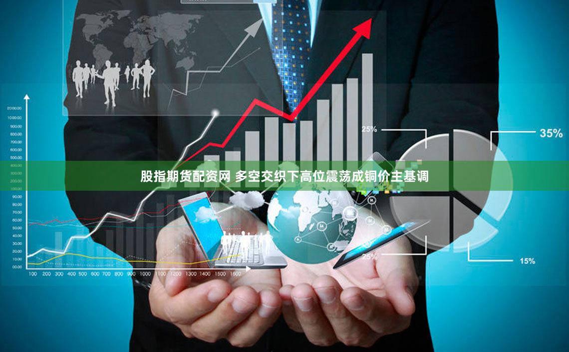 股指期货配资网 多空交织下高位震荡成铜价主基调