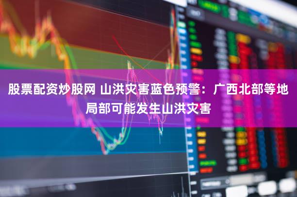 股票配资炒股网 山洪灾害蓝色预警：广西北部等地局部可能发生山洪灾害