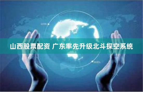 山西股票配资 广东率先升级北斗探空系统