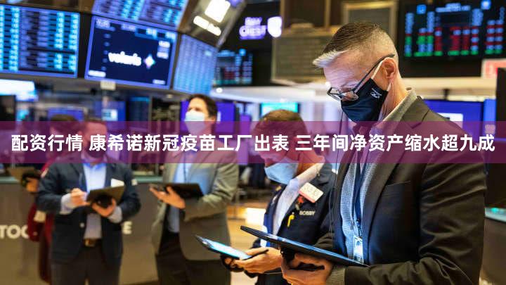 配资行情 康希诺新冠疫苗工厂出表 三年间净资产缩水超九成
