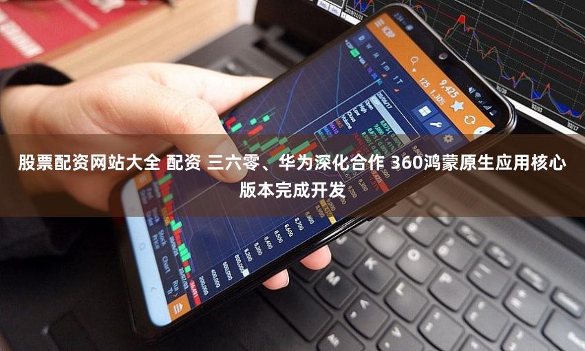 股票配资网站大全 配资 三六零、华为深化合作 360鸿蒙原生应用核心版本完成开发