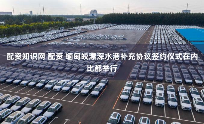 配资知识网 配资 缅甸皎漂深水港补充协议签约仪式在内比都举行