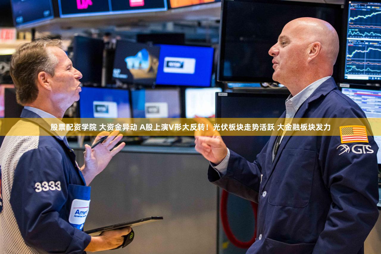 股票配资学院 大资金异动 A股上演V形大反转！光伏板块走势活跃 大金融板块发力