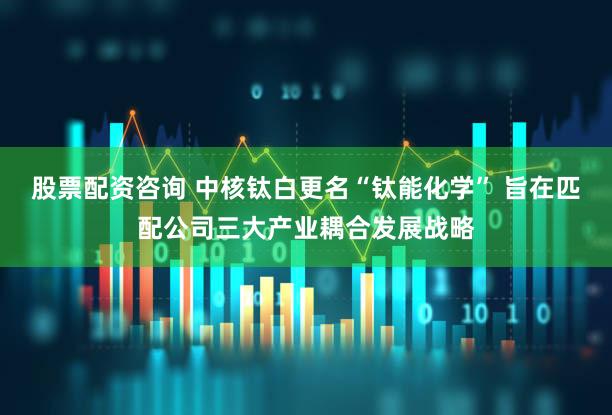 股票配资咨询 中核钛白更名“钛能化学” 旨在匹配公司三大产业耦合发展战略