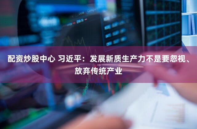 配资炒股中心 习近平:发展新质生产力不是要忽视、放弃传统产业