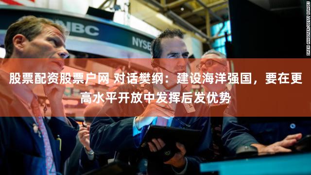 股票配资股票户网 对话樊纲：建设海洋强国，要在更高水平开放中发挥后发优势