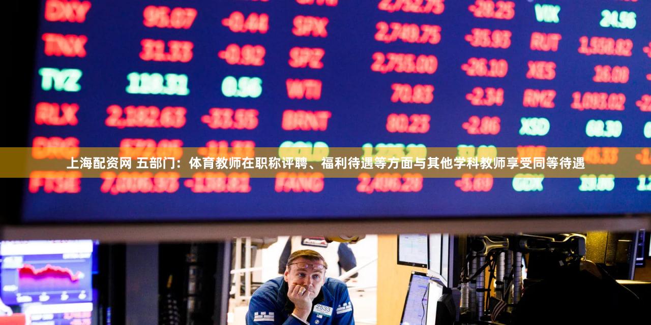 上海配资网 五部门：体育教师在职称评聘、福利待遇等方面与其他学科教师享受同等待遇
