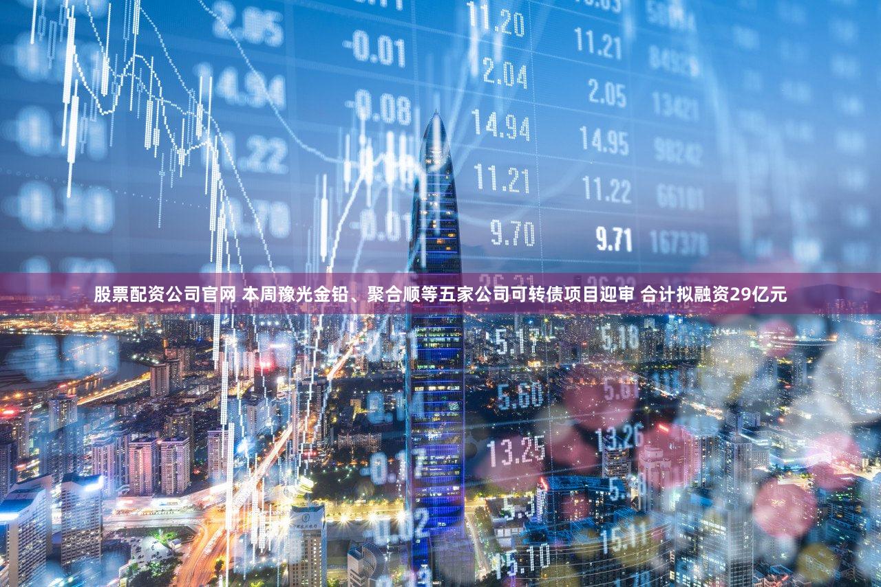 股票配资公司官网 本周豫光金铅、聚合顺等五家公司可转债项目迎审 合计拟融资29亿元