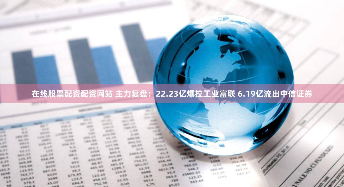 在线股票配资配资网站 主力复盘：22.23亿爆拉工业富联 6.19亿流出中信证券