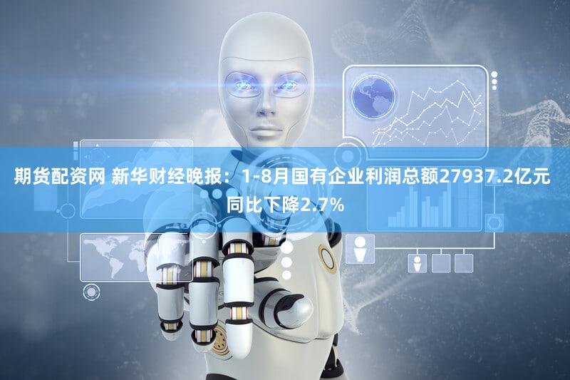 期货配资网 新华财经晚报：1-8月国有企业利润总额27937.2亿元 同比下降2.7%