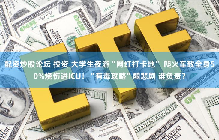 配资炒股论坛 投资 大学生夜游“网红打卡地” 爬火车致全身50%烧伤进ICU!“有毒攻略”酿悲剧 谁负责?