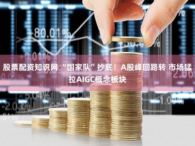 股票配资知识网 “国家队”抄底!A股峰回路转 市场猛拉AIGC概念板块
