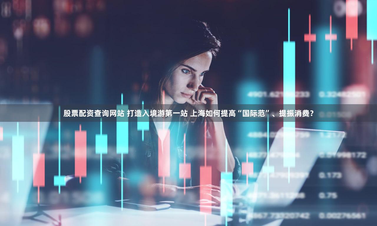 股票配资查询网站 打造入境游第一站 上海如何提高“国际范”、提振消费？