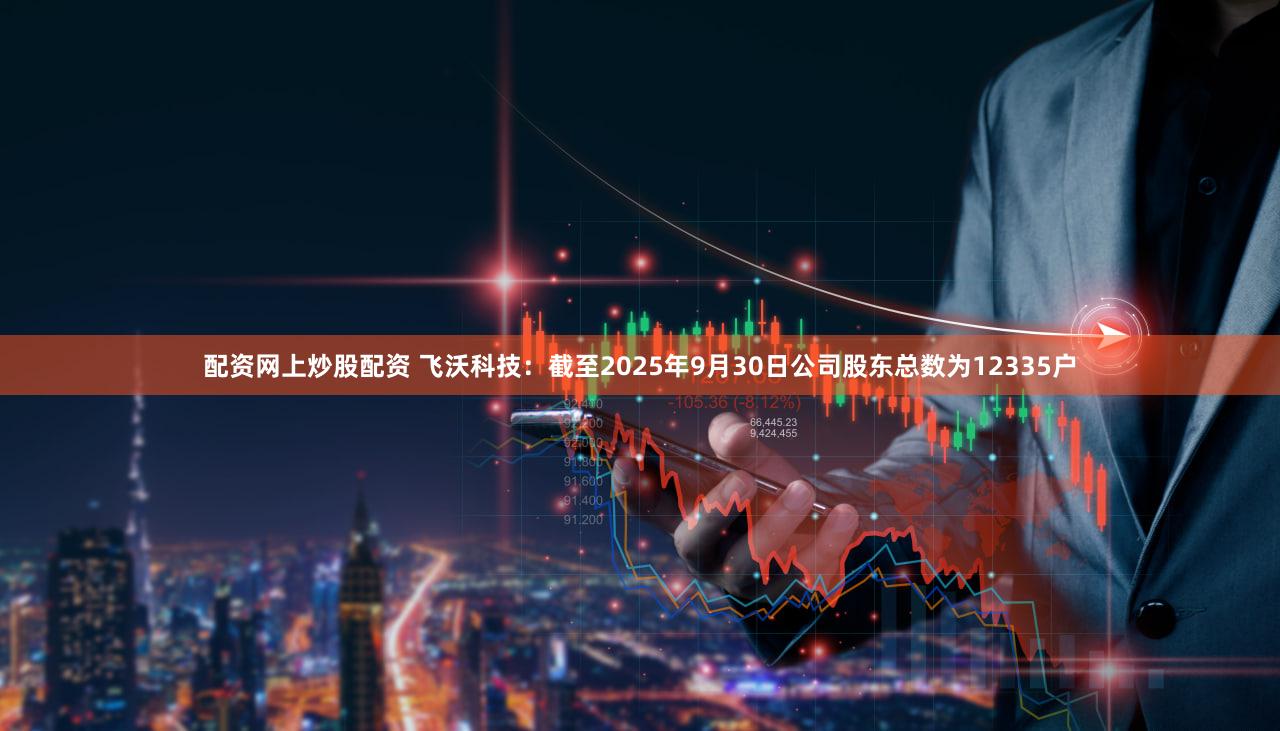配资网上炒股配资 飞沃科技：截至2025年9月30日公司股东总数为12335户