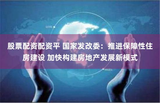 股票配资配资平 国家发改委:推进保障性住房建设 加快构建房地产发展新模式