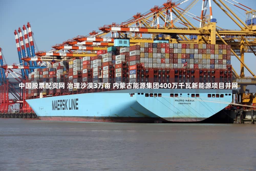 中国股票配资网 治理沙漠3万亩 内蒙古能源集团400万千瓦新能源项目并网