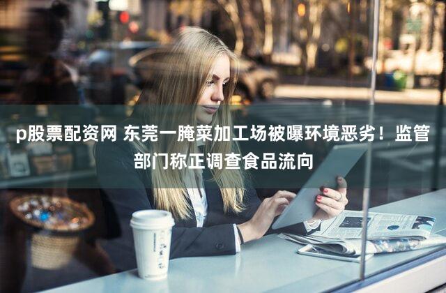 p股票配资网 东莞一腌菜加工场被曝环境恶劣！监管部门称正调查食品流向