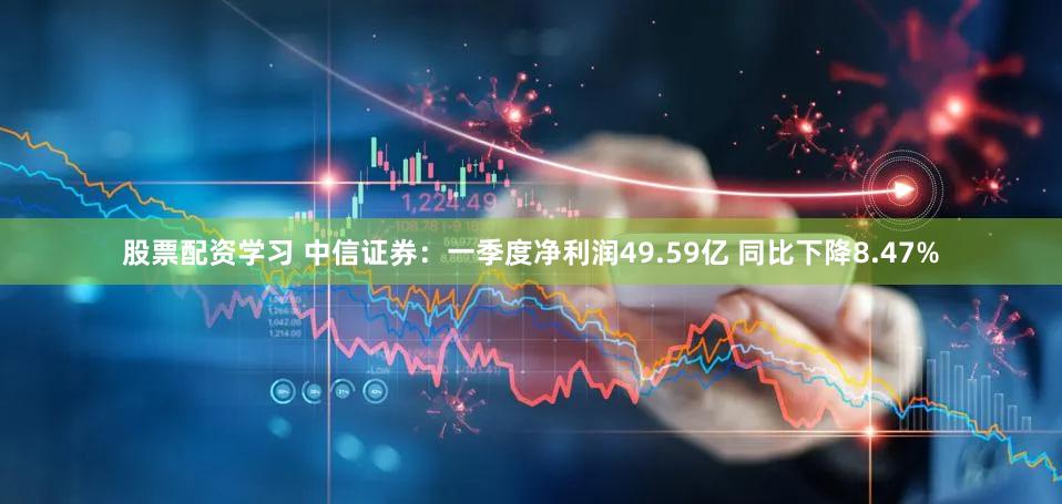 股票配资学习 中信证券：一季度净利润49.59亿 同比下降8.47%
