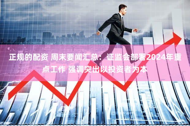 正规的配资 周末要闻汇总：证监会部署2024年重点工作 强调突出以投资者为本