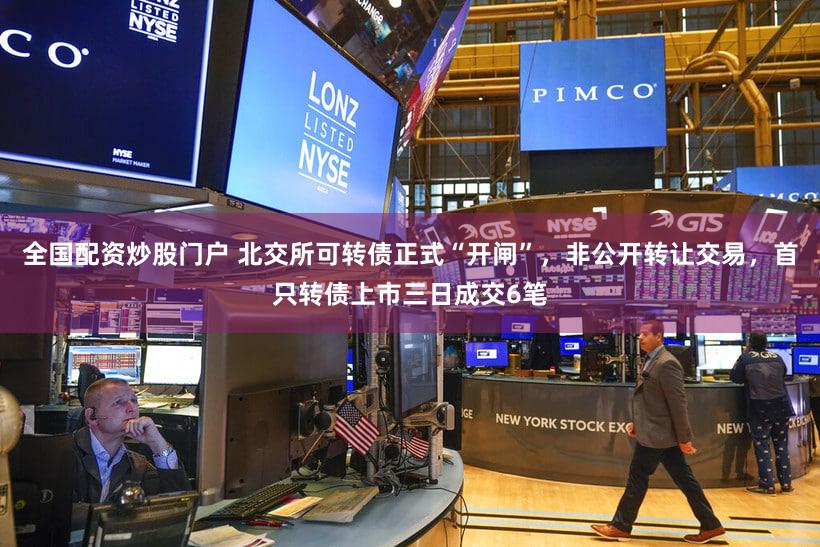 全国配资炒股门户 北交所可转债正式“开闸”,非公开转让交易,首只转债上市三日成交6笔