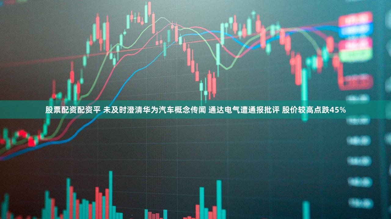 股票配资配资平 未及时澄清华为汽车概念传闻 通达电气遭通报批评 股价较高点跌45%