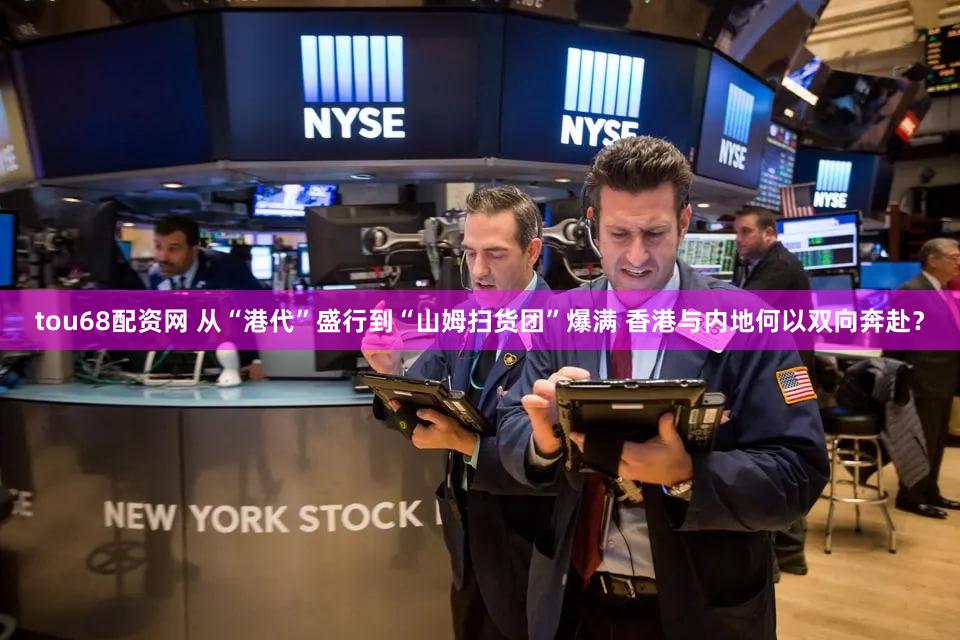 tou68配资网 从“港代”盛行到“山姆扫货团”爆满 香港与内地何以双向奔赴?