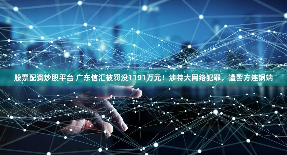 股票配资炒股平台 广东信汇被罚没1191万元!涉特大网络犯罪,遭警方连锅端