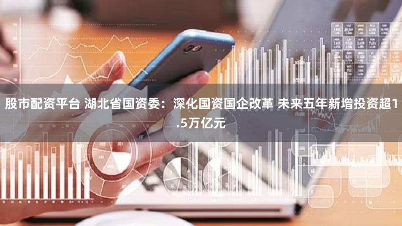 股市配资平台 湖北省国资委:深化国资国企改革 未来五年新增投资超1.5万亿元