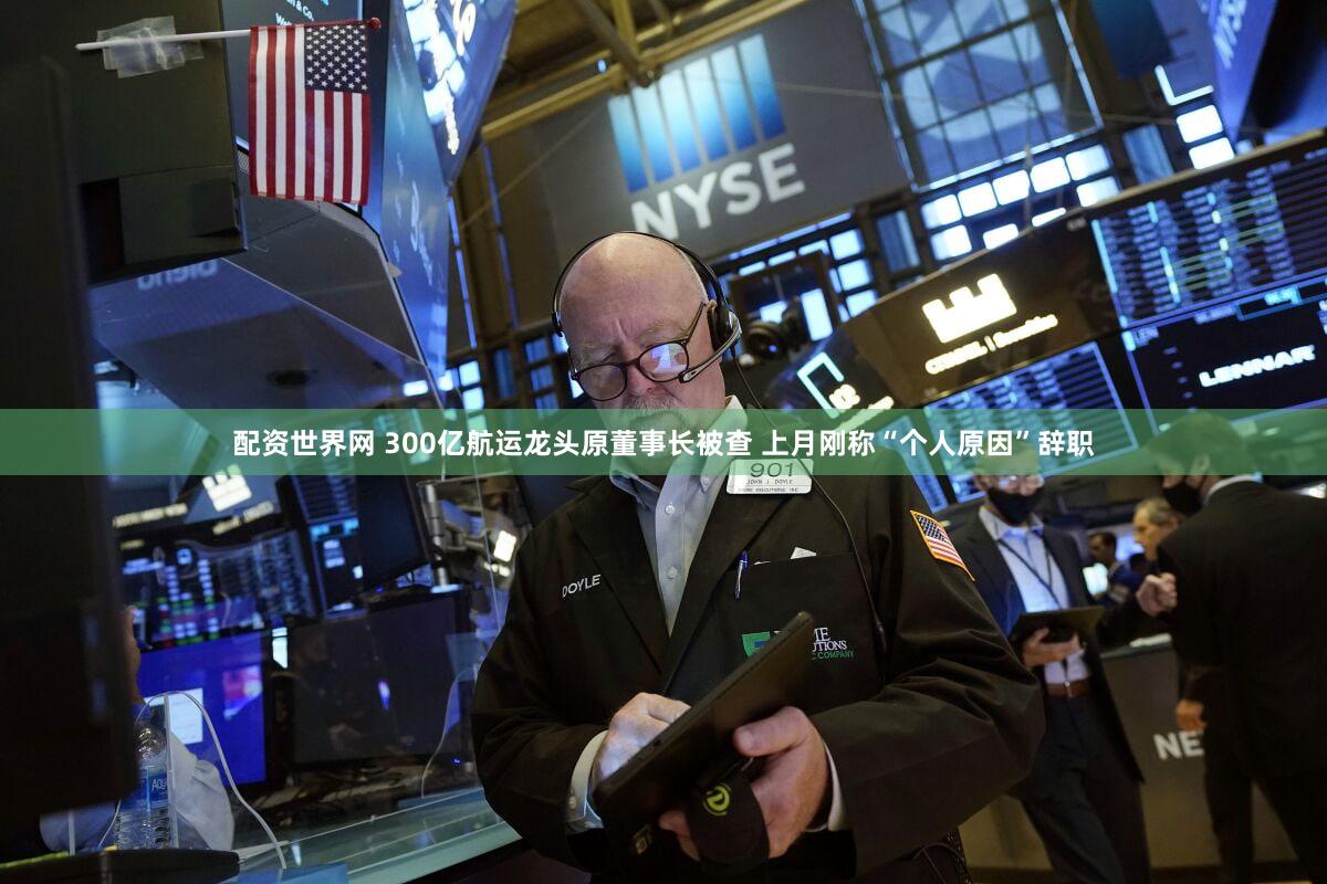 配资世界网 300亿航运龙头原董事长被查 上月刚称“个人原因”辞职