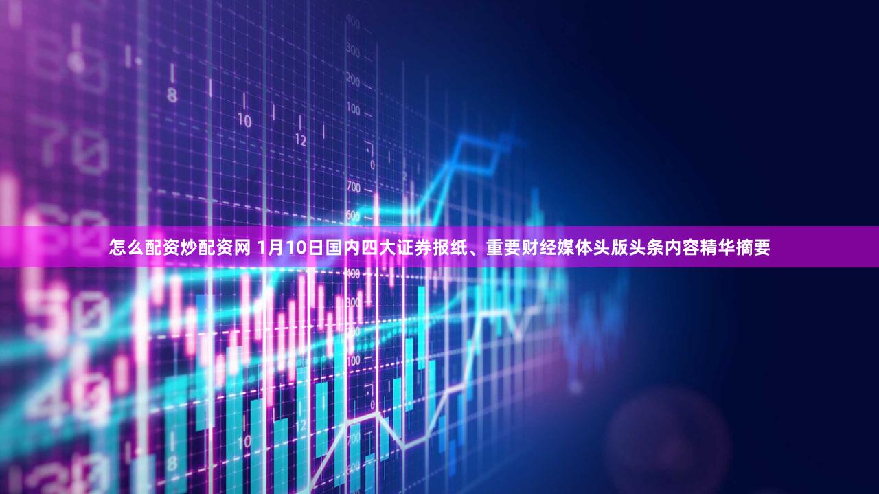 怎么配资炒配资网 1月10日国内四大证券报纸、重要财经媒体头版头条内容精华摘要