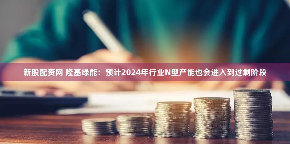 新股配资网 隆基绿能：预计2024年行业N型产能也会进入到过剩阶段