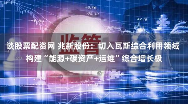 谈股票配资网 兆新股份：切入瓦斯综合利用领域 构建“能源+碳资产+运维”综合增长极