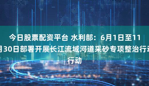 今日股票配资平台 水利部:6月1日至11月30日部署开展长江流域河道采砂专项整治行动