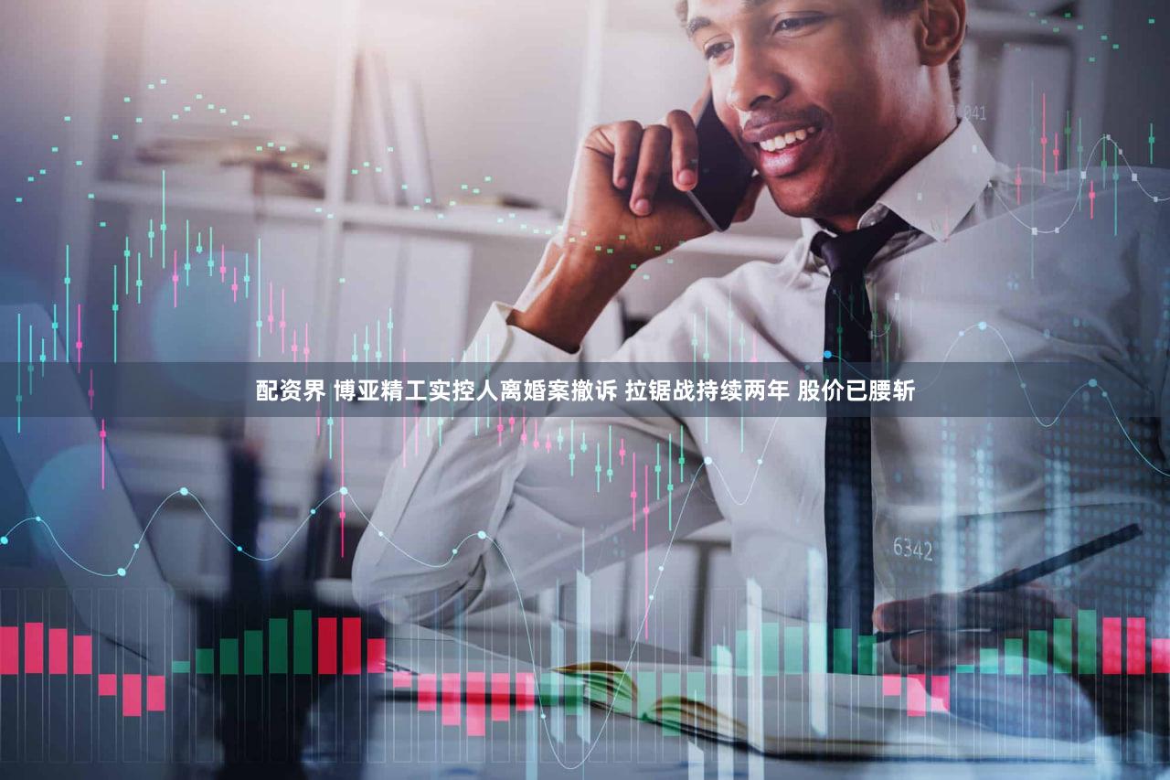 配资界 博亚精工实控人离婚案撤诉 拉锯战持续两年 股价已腰斩