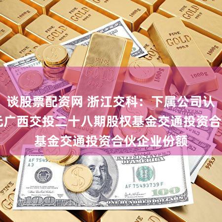 谈股票配资网 浙江交科：下属公司认购1.68亿元广西交投二十八期股权基金交通投资合伙企业份额