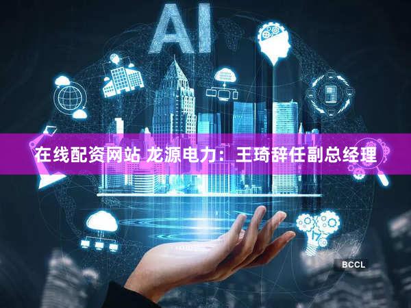 在线配资网站 龙源电力：王琦辞任副总经理