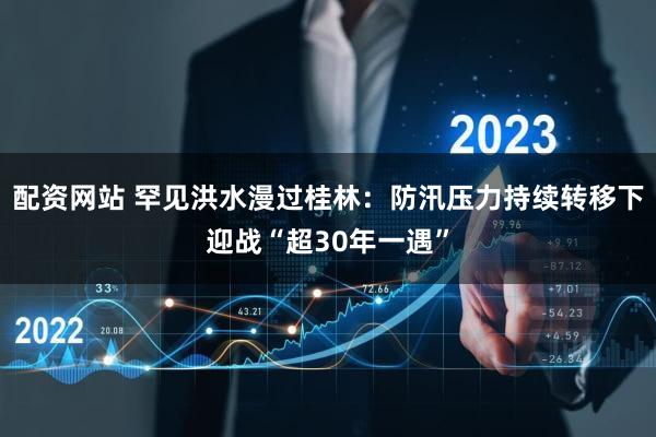 配资网站 罕见洪水漫过桂林：防汛压力持续转移下迎战“超30年一遇”