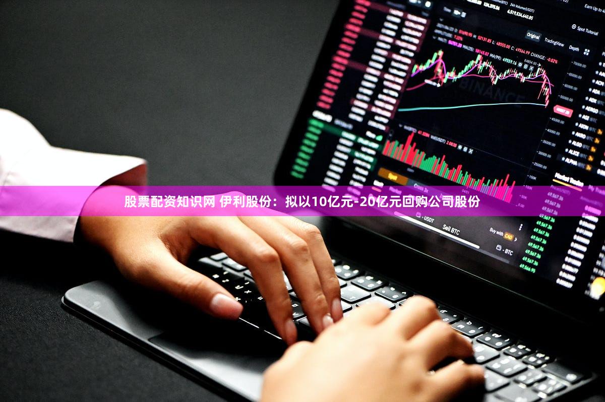 股票配资知识网 伊利股份：拟以10亿元-20亿元回购公司股份