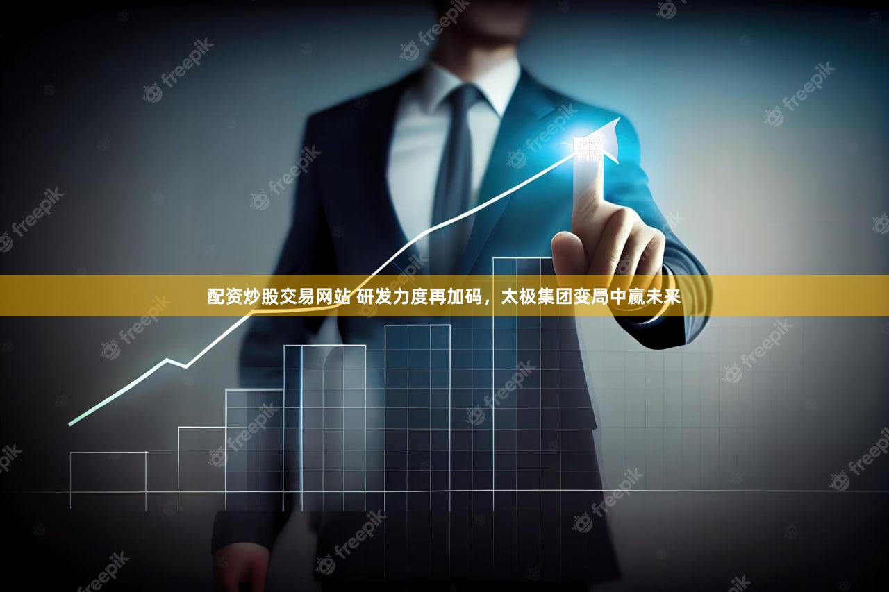 配资炒股交易网站 研发力度再加码，太极集团变局中赢未来