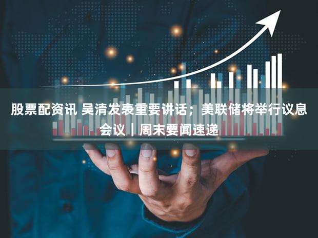 股票配资讯 吴清发表重要讲话；美联储将举行议息会议｜周末要闻速递