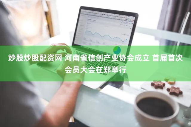 炒股炒股配资网 河南省信创产业协会成立 首届首次会员大会在郑举行