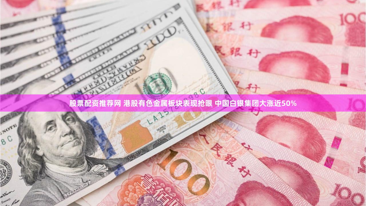 股票配资推荐网 港股有色金属板块表现抢眼 中国白银集团大涨近50%