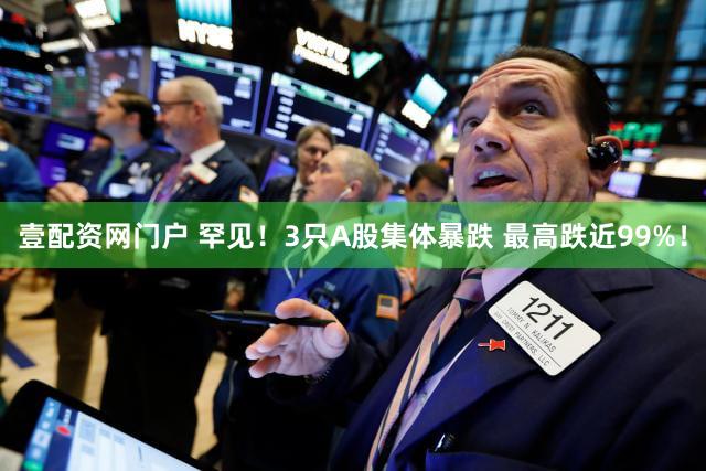 壹配资网门户 罕见!3只A股集体暴跌 最高跌近99%!