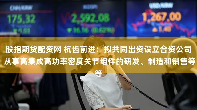 股指期货配资网 杭齿前进：拟共同出资设立合资公司 从事高集成高功率密度关节组件的研发、制造和销售等