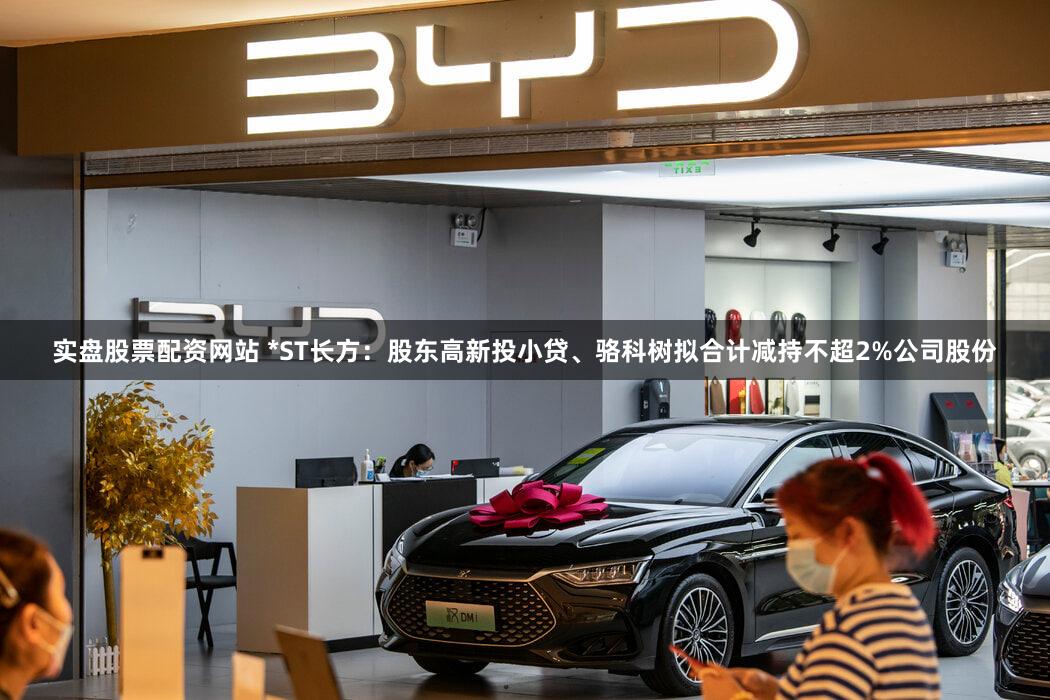 实盘股票配资网站 *ST长方：股东高新投小贷、骆科树拟合计减持不超2%公司股份