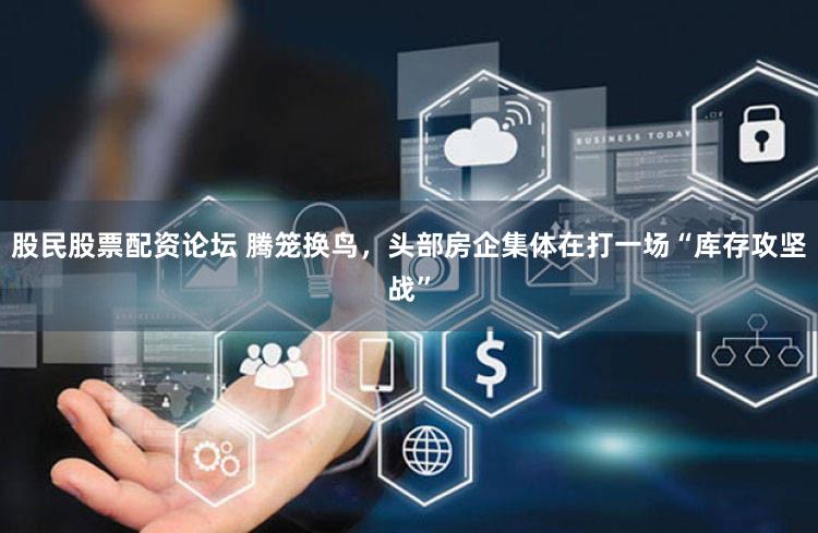 股民股票配资论坛 腾笼换鸟,头部房企集体在打一场“库存攻坚战”