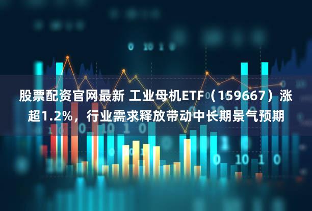股票配资官网最新 工业母机ETF（159667）涨超1.2%，行业需求释放带动中长期景气预期